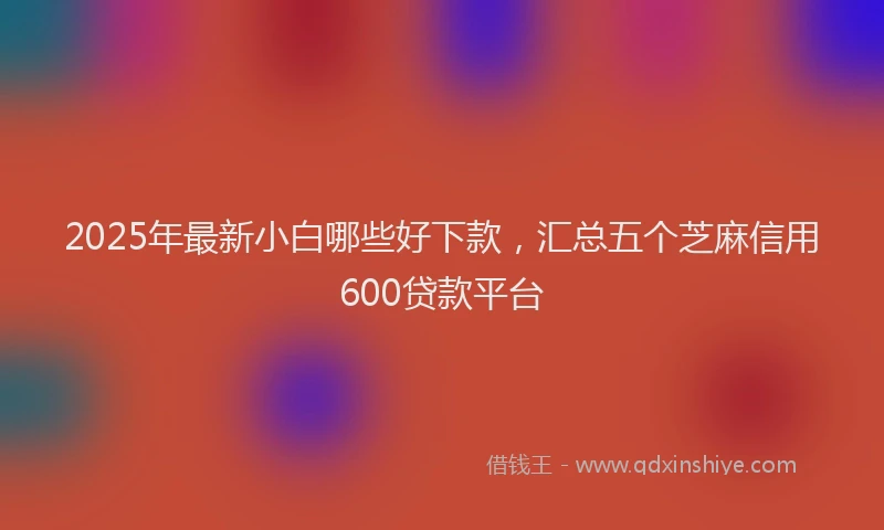 2025年最新小白哪些好下款，汇总五个芝麻信用600贷款平台