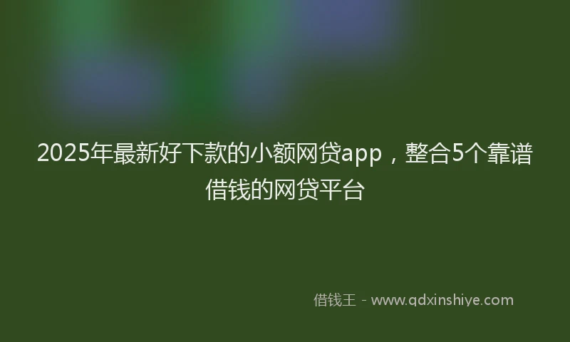 2025年最新好下款的小额网贷app，整合5个靠谱借钱的网贷平台