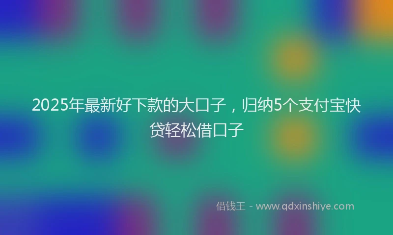 2025年最新好下款的大口子，归纳5个支付宝快贷轻松借口子