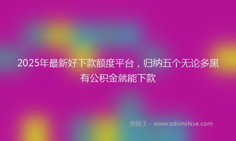 2025年最新好下款额度平台，归纳五个无论多黑有公积金就能下款