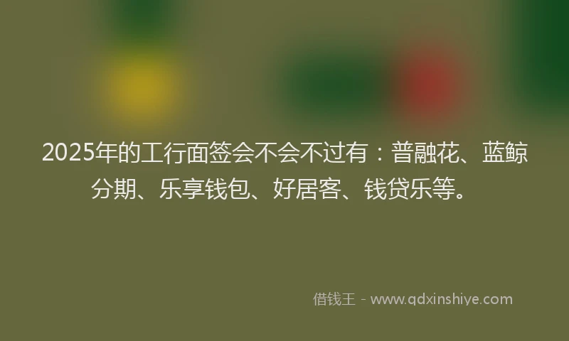 2025年的工行面签会不会不过有：普融花、蓝鲸分期、乐享钱包、好居客、钱贷乐等。