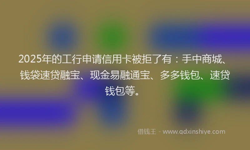 2025年的工行申请信用卡被拒了有：手中商城、钱袋速贷融宝、现金易融通宝、多多钱包、速贷钱包等。