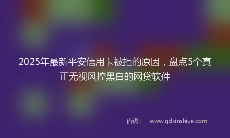2025年最新平安信用卡被拒的原因，盘点5个真正无视风控黑白的网贷软件
