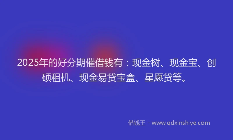 2025年的好分期催借钱有：现金树、现金宝、创硕租机、现金易贷宝盒、星愿贷等。