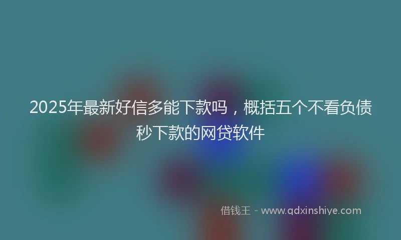 2025年最新好信多能下款吗，概括五个不看负债秒下款的网贷软件