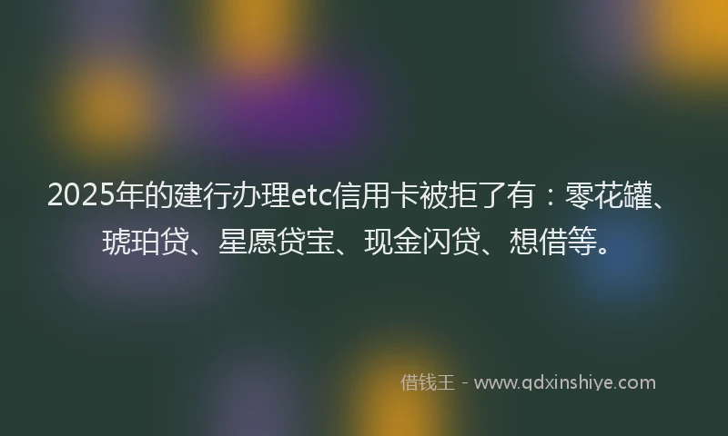 2025年的建行办理etc信用卡被拒了有：零花罐、琥珀贷、星愿贷宝、现金闪贷、想借等。