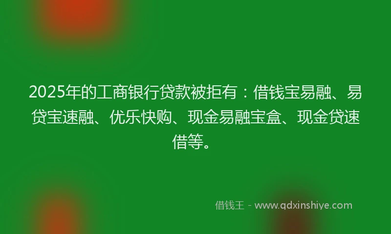 2025年的工商银行贷款被拒有：借钱宝易融、易贷宝速融、优乐快购、现金易融宝盒、现金贷速借等。