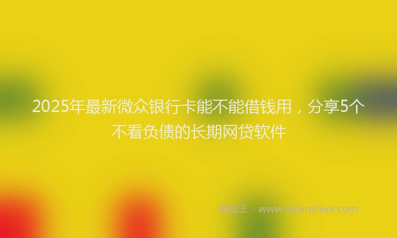 2025年最新微众银行卡能不能借钱用，分享5个不看负债的长期网贷软件