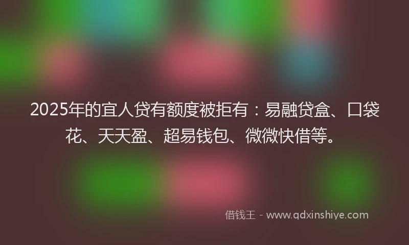 2025年的宜人贷有额度被拒有：易融贷盒、口袋花、天天盈、超易钱包、微微快借等。