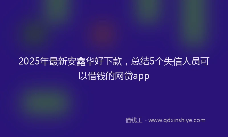 2025年最新安鑫华好下款，总结5个失信人员可以借钱的网贷app