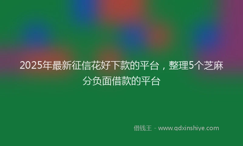 2025年最新征信花好下款的平台，整理5个芝麻分负面借款的平台