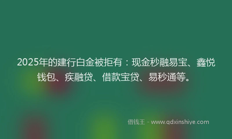 2025年的建行白金被拒有：现金秒融易宝、鑫悦钱包、疾融贷、借款宝贷、易秒通等。