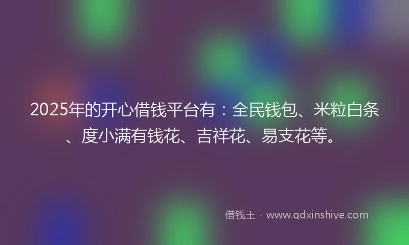 2025年的开心借钱平台有：全民钱包、米粒白条、度小满有钱花、吉祥花、易支花等。