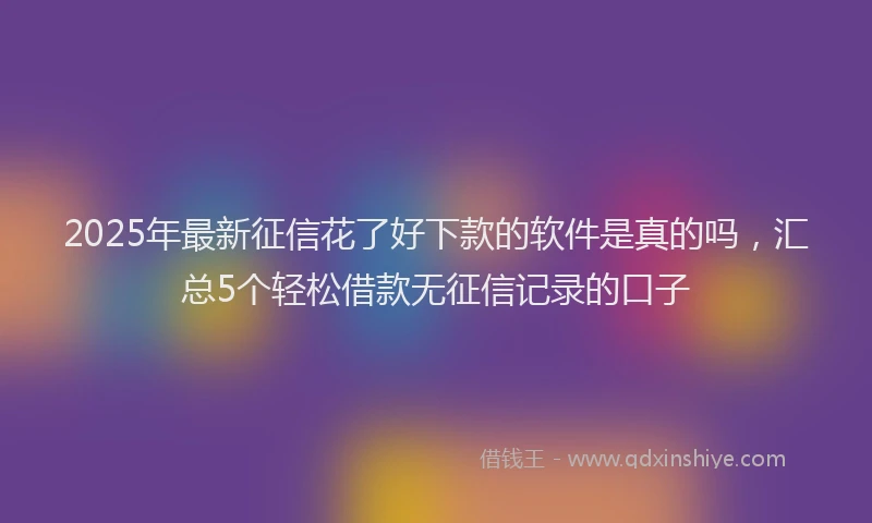 2025年最新征信花了好下款的软件是真的吗，汇总5个轻松借款无征信记录的口子