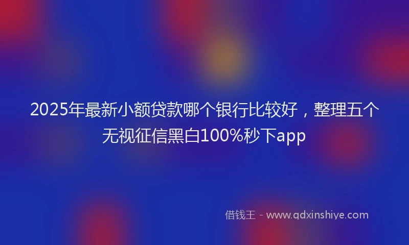 2025年最新小额贷款哪个银行比较好，整理五个无视征信黑白100%秒下app