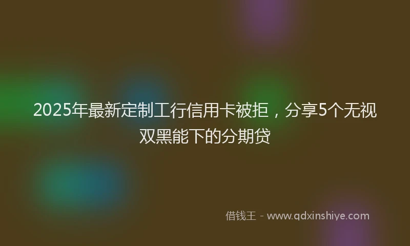 2025年最新定制工行信用卡被拒，分享5个无视双黑能下的分期贷