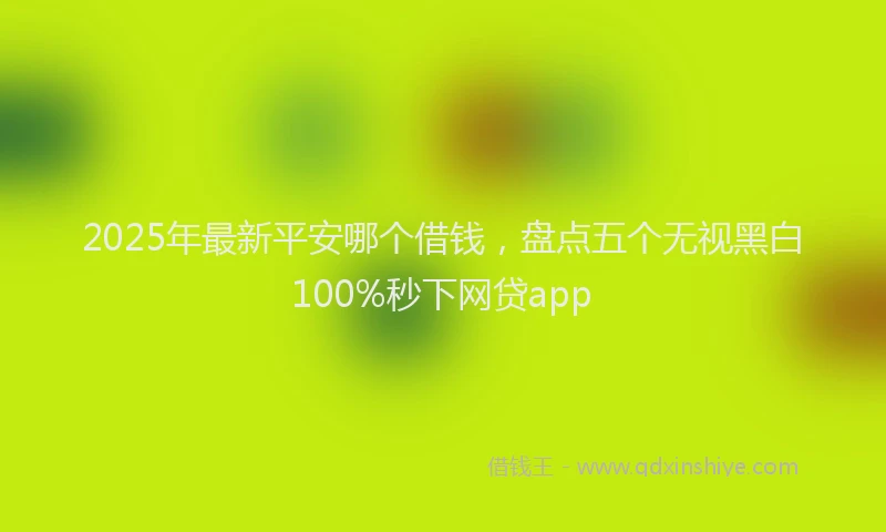 2025年最新平安哪个借钱，盘点五个无视黑白100%秒下网贷app