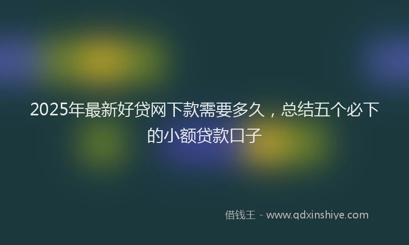 2025年最新好贷网下款需要多久，总结五个必下的小额贷款口子