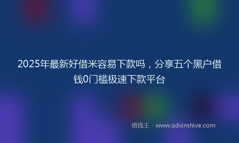 2025年最新好借米容易下款吗，分享五个黑户借钱0门槛极速下款平台
