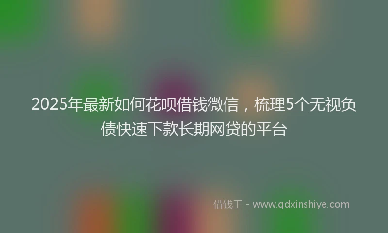 2025年最新如何花呗借钱微信，梳理5个无视负债快速下款长期网贷的平台