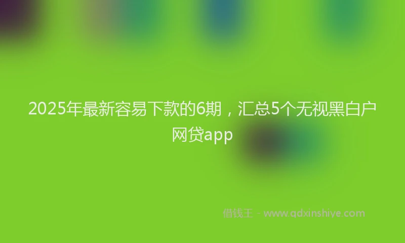 2025年最新容易下款的6期，汇总5个无视黑白户网贷app