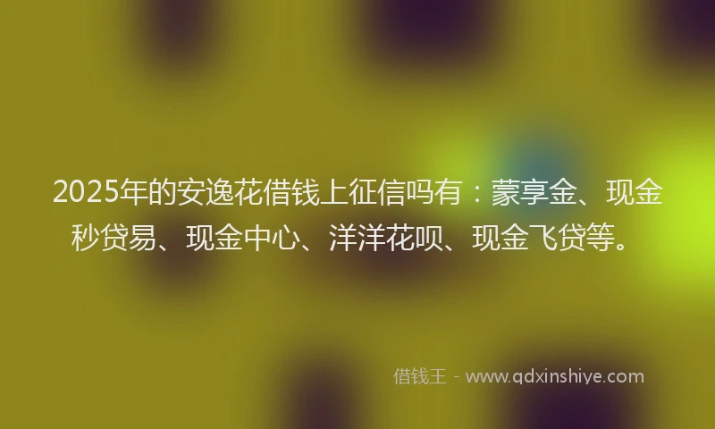 2025年的安逸花借钱上征信吗有：蒙享金、现金秒贷易、现金中心、洋洋花呗、现金飞贷等。