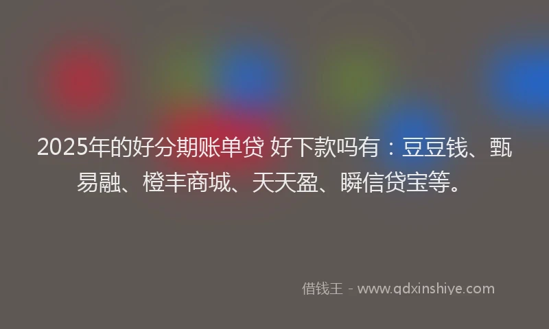 2025年的好分期账单贷 好下款吗有：豆豆钱、甄易融、橙丰商城、天天盈、瞬信贷宝等。