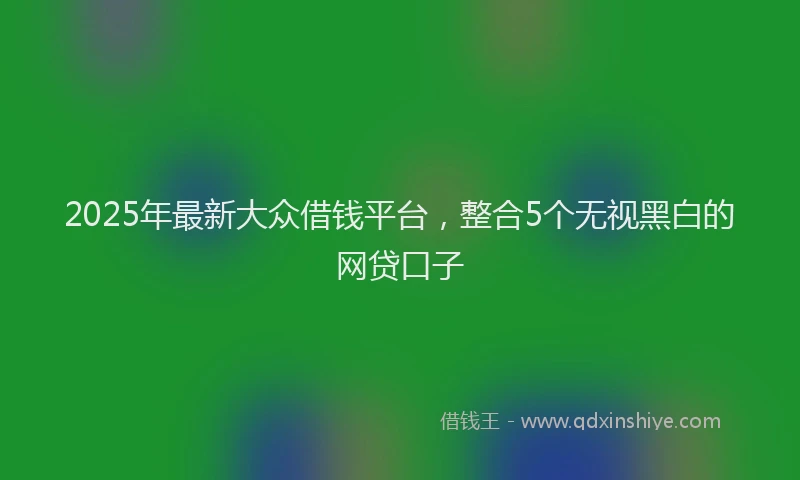 2025年最新大众借钱平台，整合5个无视黑白的网贷口子