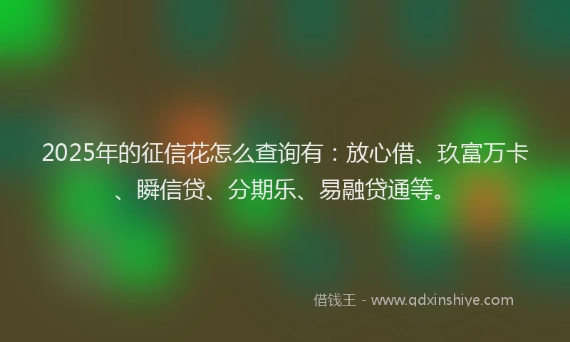 2025年的征信花怎么查询有：放心借、玖富万卡、瞬信贷、分期乐、易融贷通等。