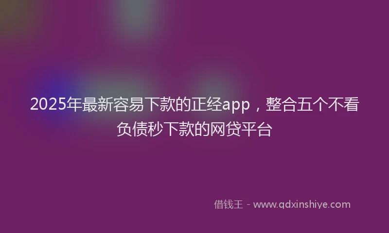 2025年最新容易下款的正经app，整合五个不看负债秒下款的网贷平台