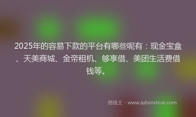 2025年的容易下款的平台有哪些呢有：现金宝盒、天美商城、金帝租机、够享借、美团生活费借钱等。