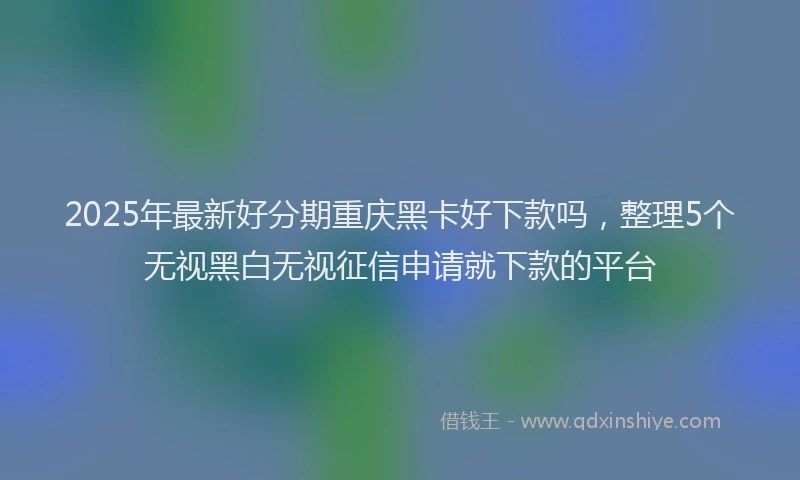 2025年最新好分期重庆黑卡好下款吗，整理5个无视黑白无视征信申请就下款的平台