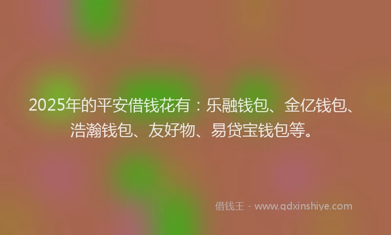2025年的平安借钱花有：乐融钱包、金亿钱包、浩瀚钱包、友好物、易贷宝钱包等。