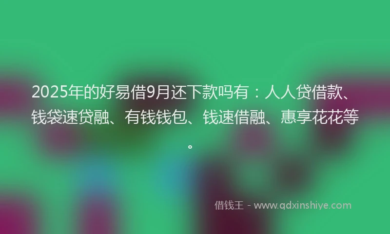 2025年的好易借9月还下款吗有：人人贷借款、钱袋速贷融、有钱钱包、钱速借融、惠享花花等。