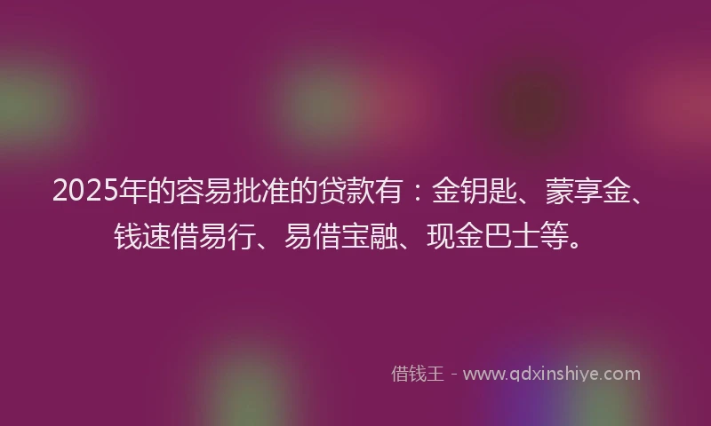 2025年的容易批准的贷款有：金钥匙、蒙享金、钱速借易行、易借宝融、现金巴士等。