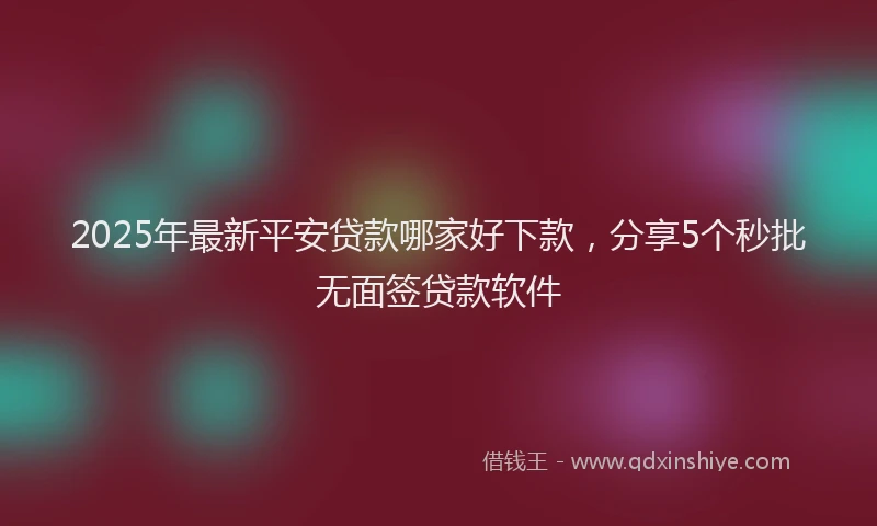2025年最新平安贷款哪家好下款，分享5个秒批无面签贷款软件