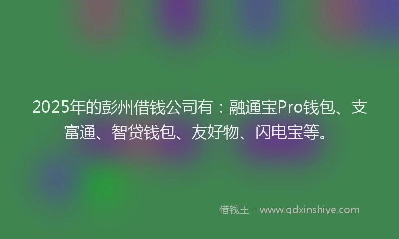 2025年的彭州借钱公司有：融通宝Pro钱包、支富通、智贷钱包、友好物、闪电宝等。