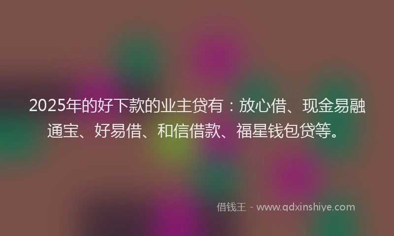 2025年的好下款的业主贷有：放心借、现金易融通宝、好易借、和信借款、福星钱包贷等。