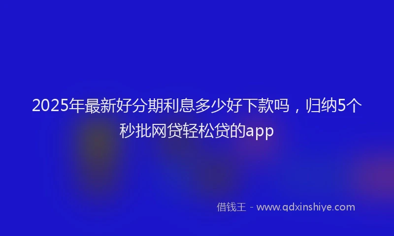 2025年最新好分期利息多少好下款吗，归纳5个秒批网贷轻松贷的app