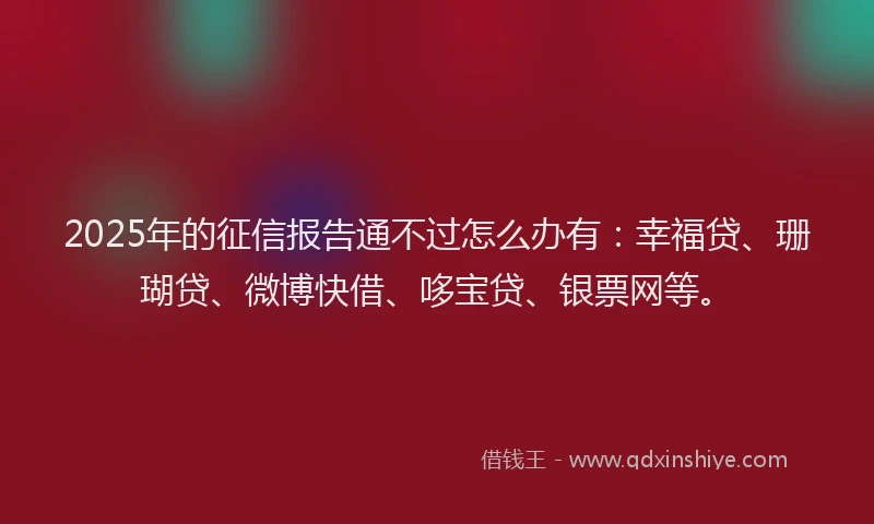 2025年的征信报告通不过怎么办有：幸福贷、珊瑚贷、微博快借、哆宝贷、银票网等。