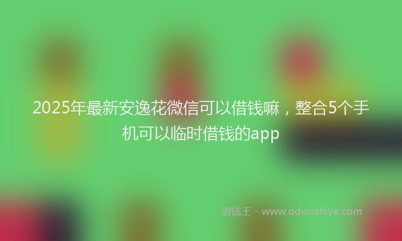 2025年最新安逸花微信可以借钱嘛，整合5个手机可以临时借钱的app