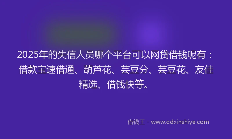2025年的失信人员哪个平台可以网贷借钱呢有：借款宝速借通、葫芦花、芸豆分、芸豆花、友佳精选、借钱快等。