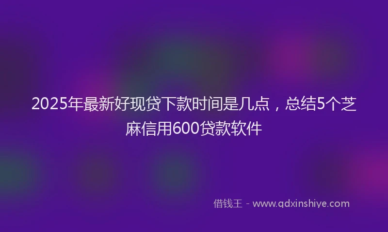 2025年最新好现贷下款时间是几点，总结5个芝麻信用600贷款软件