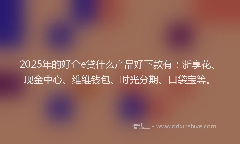 2025年的好企e贷什么产品好下款有：浙享花、现金中心、维维钱包、时光分期、口袋宝等。