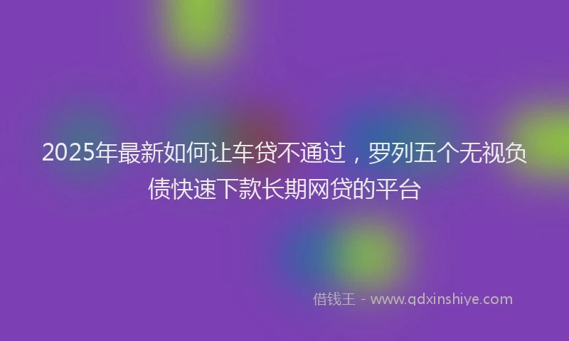2025年最新如何让车贷不通过，罗列五个无视负债快速下款长期网贷的平台
