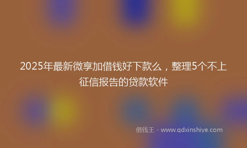 2025年最新微享加借钱好下款么，整理5个不上征信报告的贷款软件