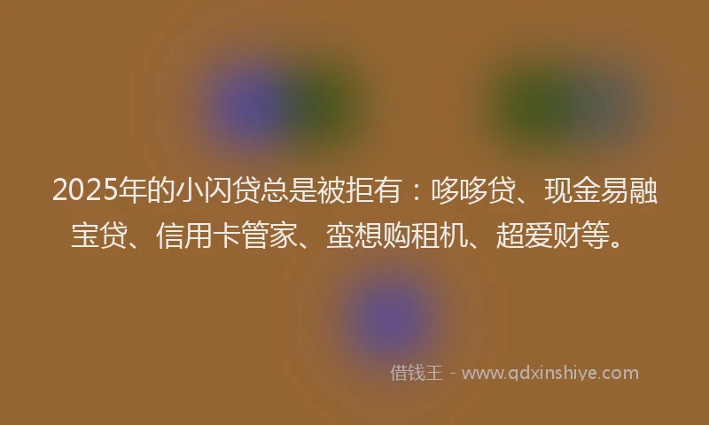 2025年的小闪贷总是被拒有：哆哆贷、现金易融宝贷、信用卡管家、蛮想购租机、超爱财等。