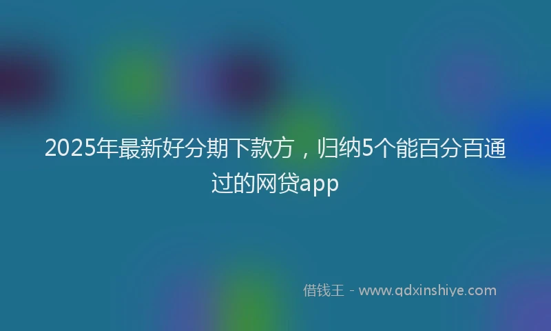 2025年最新好分期下款方，归纳5个能百分百通过的网贷app