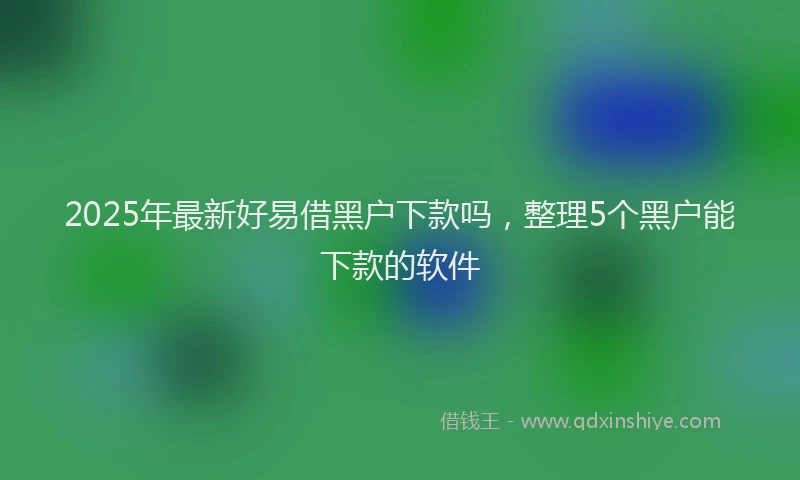 2025年最新好易借黑户下款吗，整理5个黑户能下款的软件