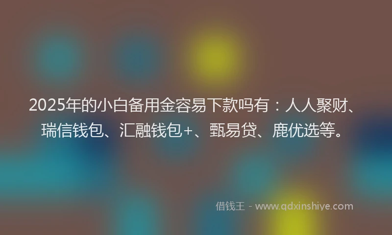 2025年的小白备用金容易下款吗有：人人聚财、瑞信钱包、汇融钱包+、甄易贷、鹿优选等。